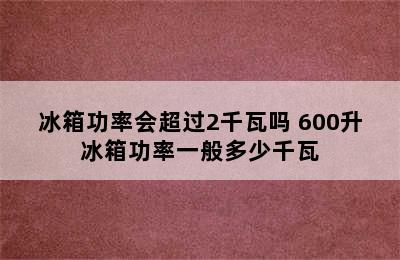 冰箱功率会超过2千瓦吗 600升冰箱功率一般多少千瓦